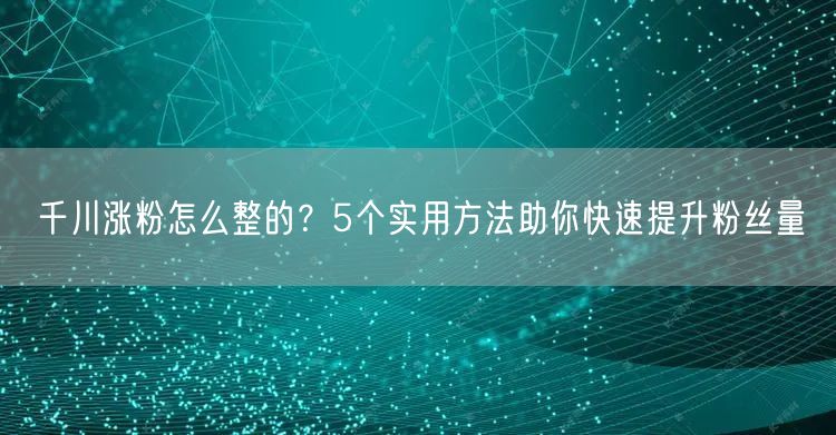 千川涨粉怎么整的？5个实用方法助你快速提升粉丝量